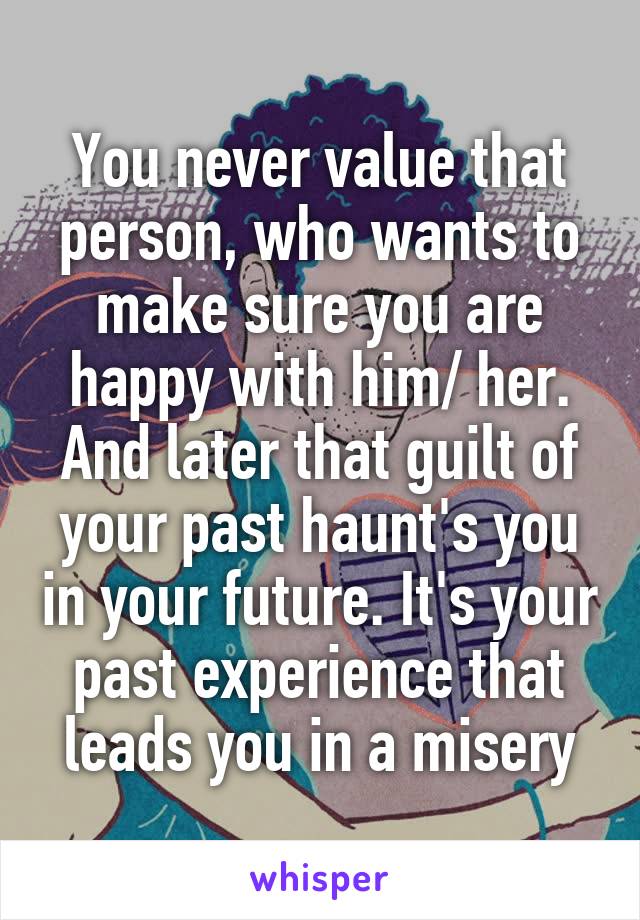 You never value that person, who wants to make sure you are happy with him/ her. And later that guilt of your past haunt's you in your future. It's your past experience that leads you in a misery
