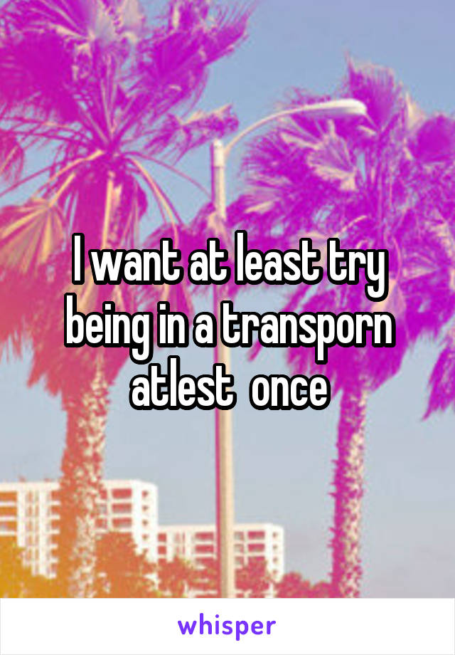 I want at least try being in a transporn atlest  once