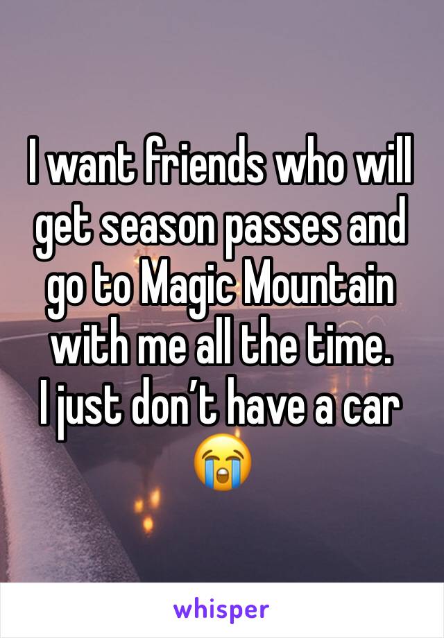 I want friends who will get season passes and go to Magic Mountain with me all the time.
I just don’t have a car 😭