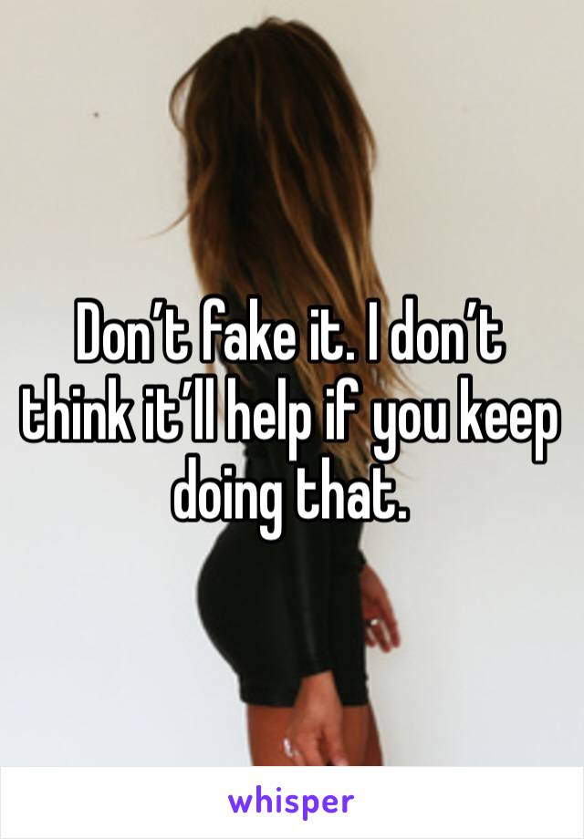 Don’t fake it. I don’t think it’ll help if you keep doing that. 