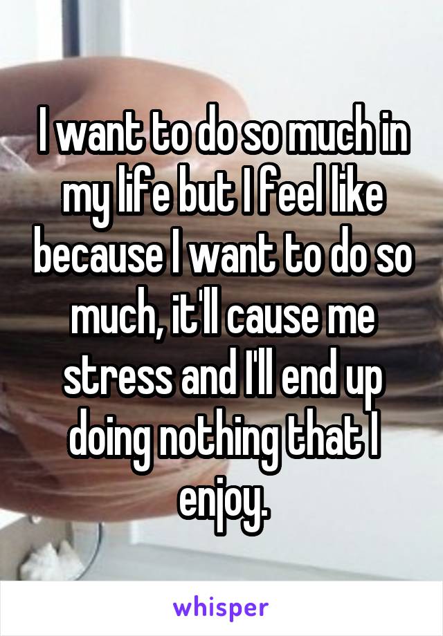 I want to do so much in my life but I feel like because I want to do so much, it'll cause me stress and I'll end up doing nothing that I enjoy.