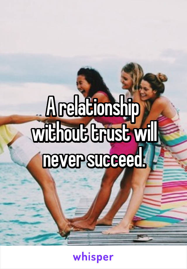 A relationship 
without trust will never succeed.
