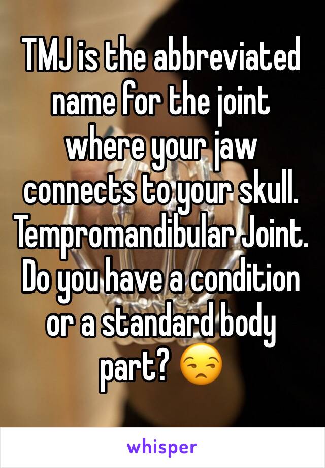 TMJ is the abbreviated name for the joint where your jaw connects to your skull. Tempromandibular Joint. Do you have a condition or a standard body part? 😒