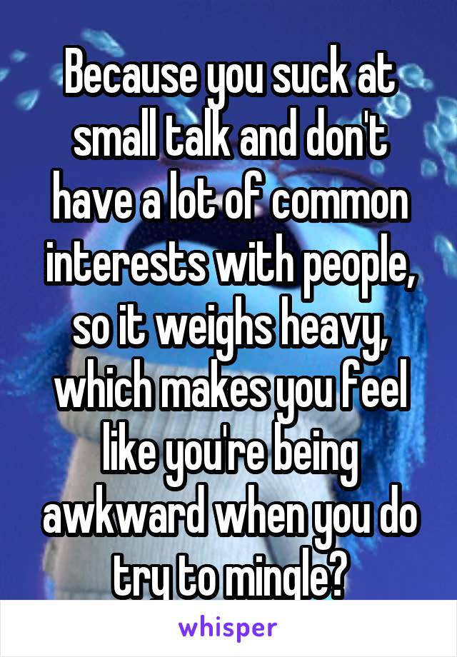 Because you suck at small talk and don't have a lot of common interests with people, so it weighs heavy, which makes you feel like you're being awkward when you do try to mingle?