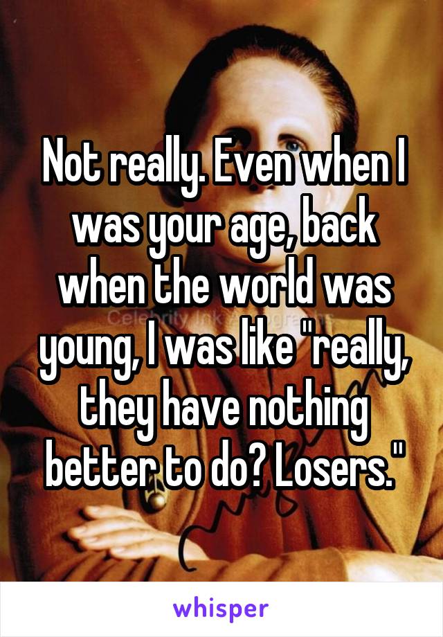 Not really. Even when I was your age, back when the world was young, I was like "really, they have nothing better to do? Losers."