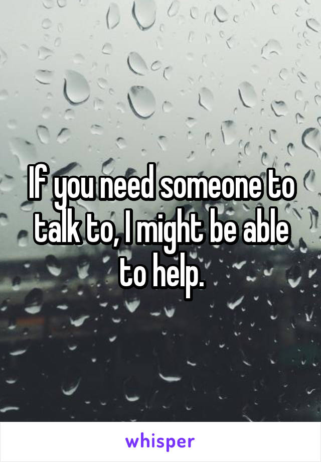 If you need someone to talk to, I might be able to help.