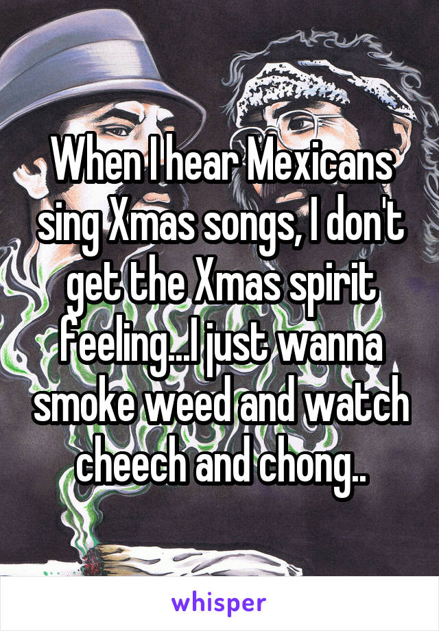 When I hear Mexicans sing Xmas songs, I don't get the Xmas spirit feeling...I just wanna smoke weed and watch cheech and chong..