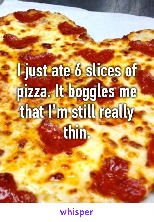 I just ate 6 slices of pizza. It boggles me that I’m still really thin.