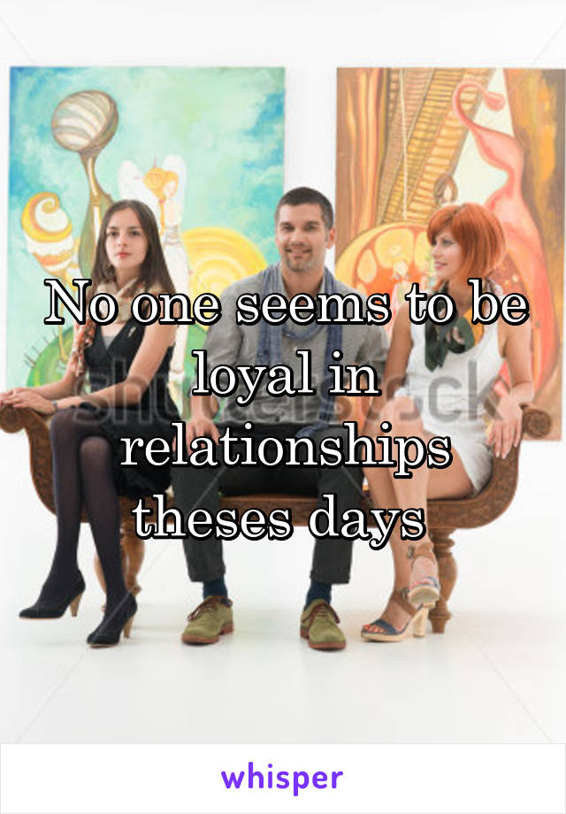 No one seems to be loyal in relationships theses days 