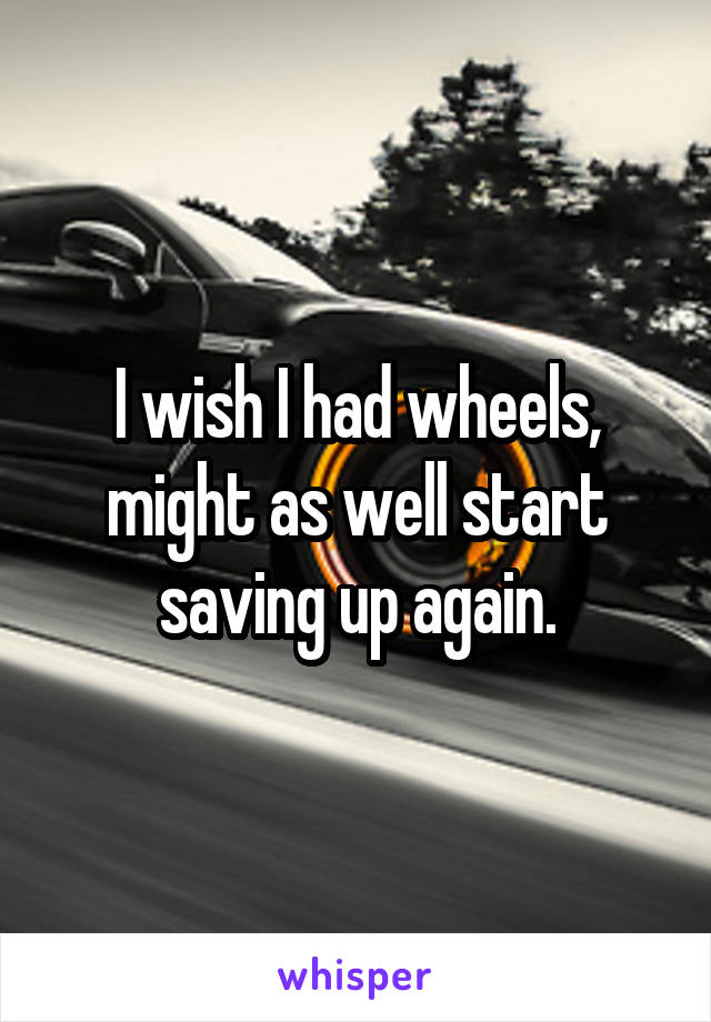 I wish I had wheels, might as well start saving up again.