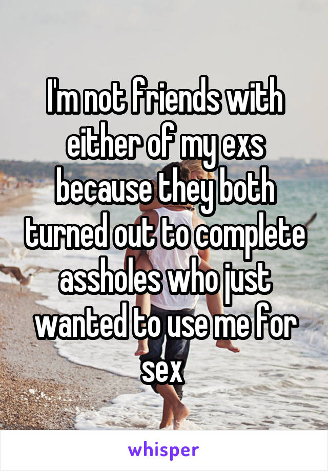 I'm not friends with either of my exs because they both turned out to complete assholes who just wanted to use me for sex 