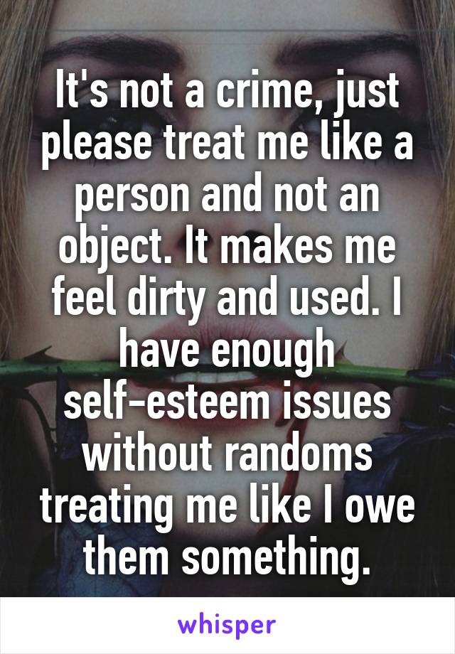 It's not a crime, just please treat me like a person and not an object. It makes me feel dirty and used. I have enough self-esteem issues without randoms treating me like I owe them something.