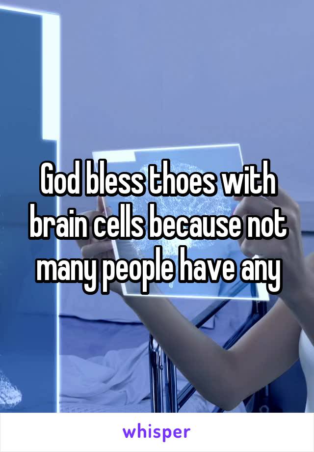God bless thoes with brain cells because not many people have any