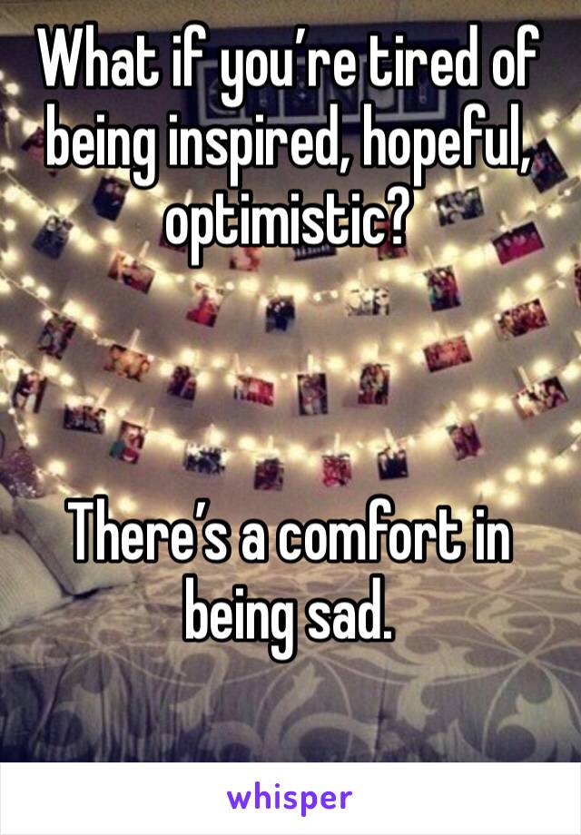 What if you’re tired of being inspired, hopeful, optimistic? 



There’s a comfort in being sad. 