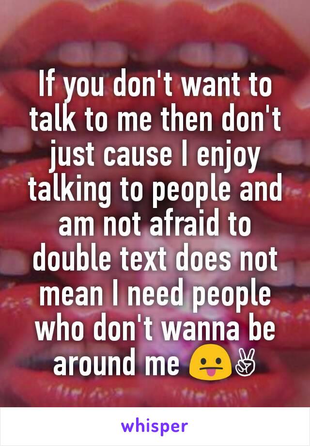 If you don't want to talk to me then don't just cause I enjoy talking to people and am not afraid to double text does not mean I need people who don't wanna be around me 😛✌
