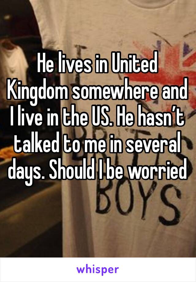 He lives in United Kingdom somewhere and I live in the US. He hasn’t talked to me in several days. Should I be worried 