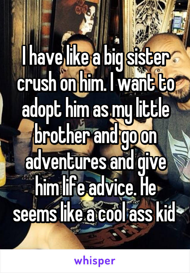 I have like a big sister crush on him. I want to adopt him as my little brother and go on adventures and give him life advice. He seems like a cool ass kid 