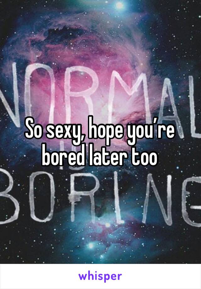 So sexy, hope you’re bored later too