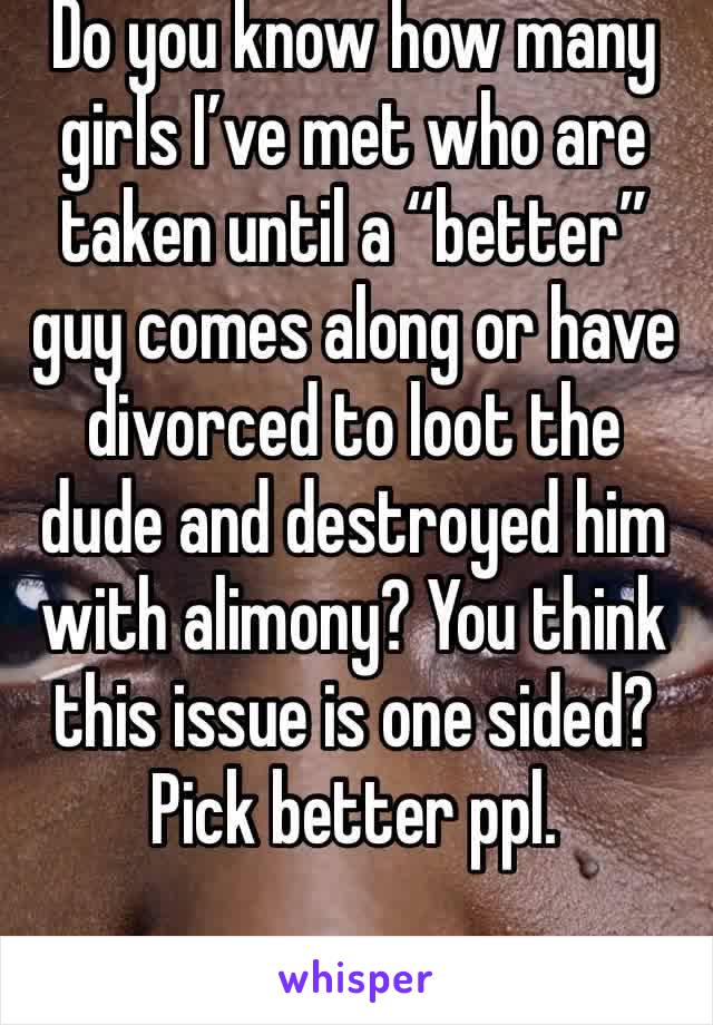 Do you know how many girls I’ve met who are taken until a “better” guy comes along or have divorced to loot the dude and destroyed him with alimony? You think this issue is one sided? Pick better ppl.