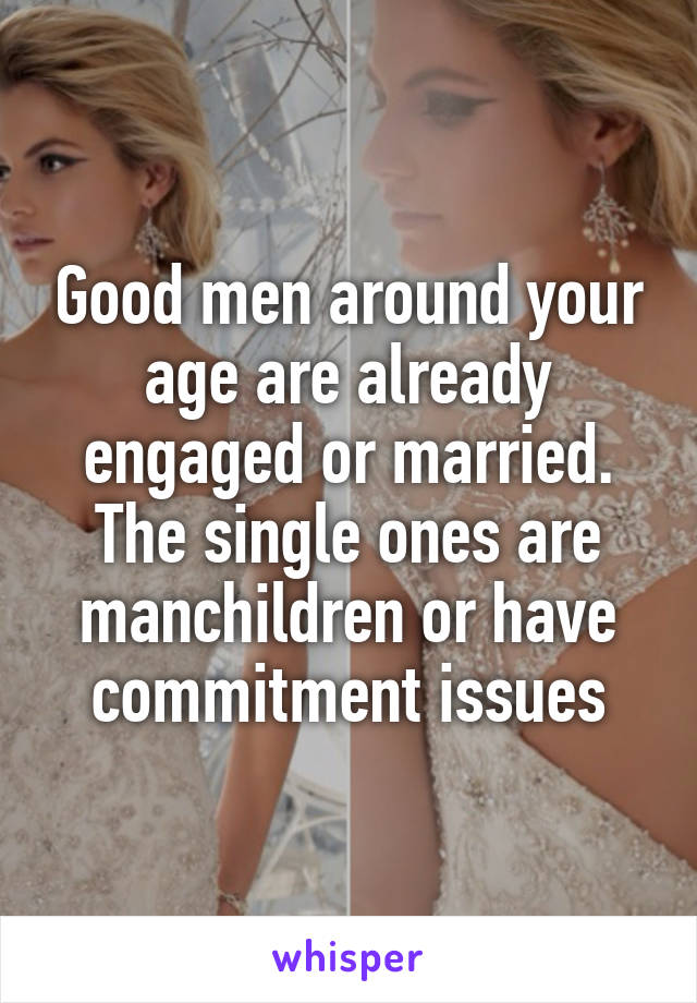 Good men around your age are already engaged or married. The single ones are manchildren or have commitment issues