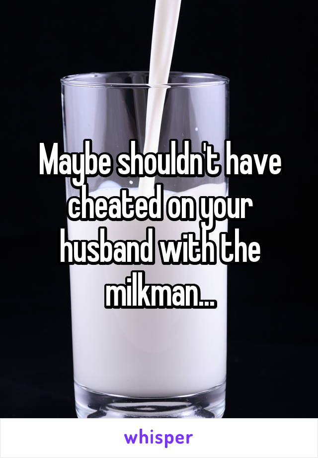 Maybe shouldn't have cheated on your husband with the milkman...