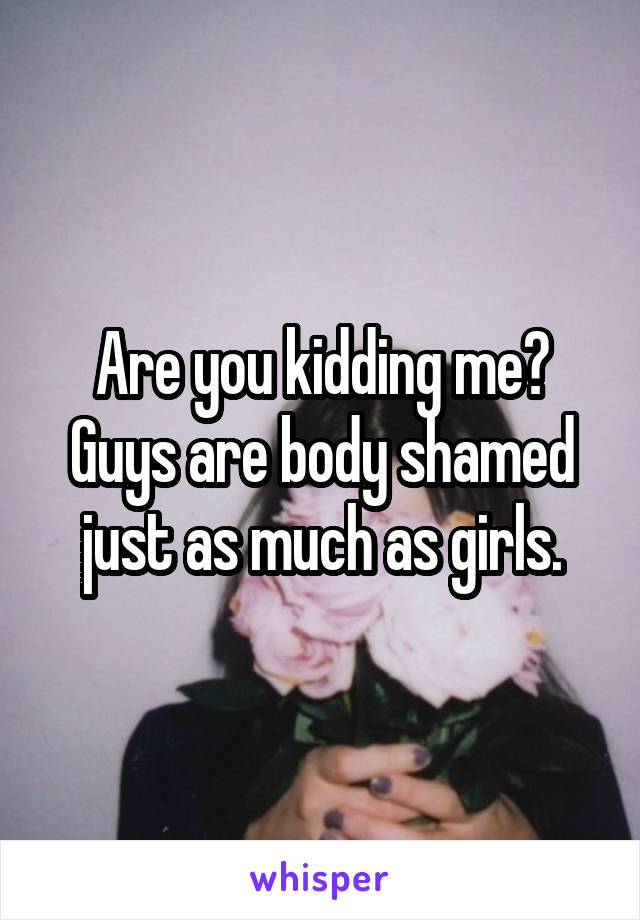 Are you kidding me? Guys are body shamed just as much as girls.