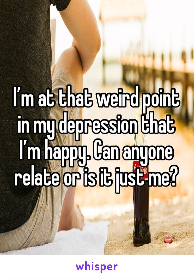 I’m at that weird point in my depression that I’m happy. Can anyone relate or is it just me?
