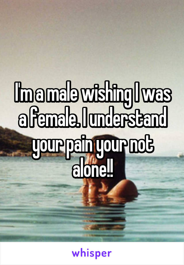 I'm a male wishing I was a female. I understand your pain your not alone!!