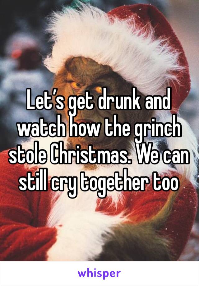 Let’s get drunk and watch how the grinch stole Christmas. We can still cry together too