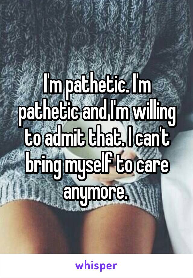 I'm pathetic. I'm pathetic and I'm willing to admit that. I can't bring myself to care anymore. 