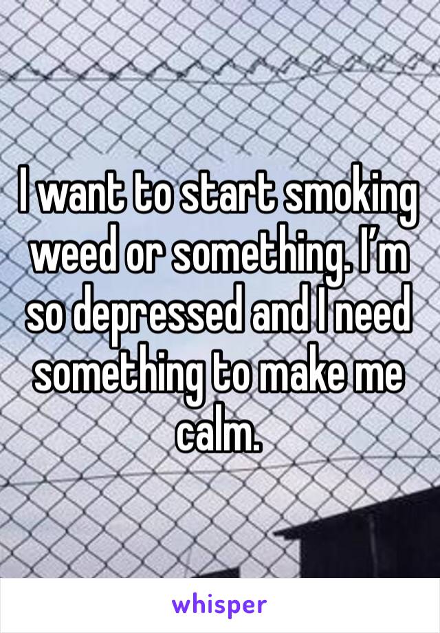 I want to start smoking weed or something. I’m so depressed and I need something to make me calm.
