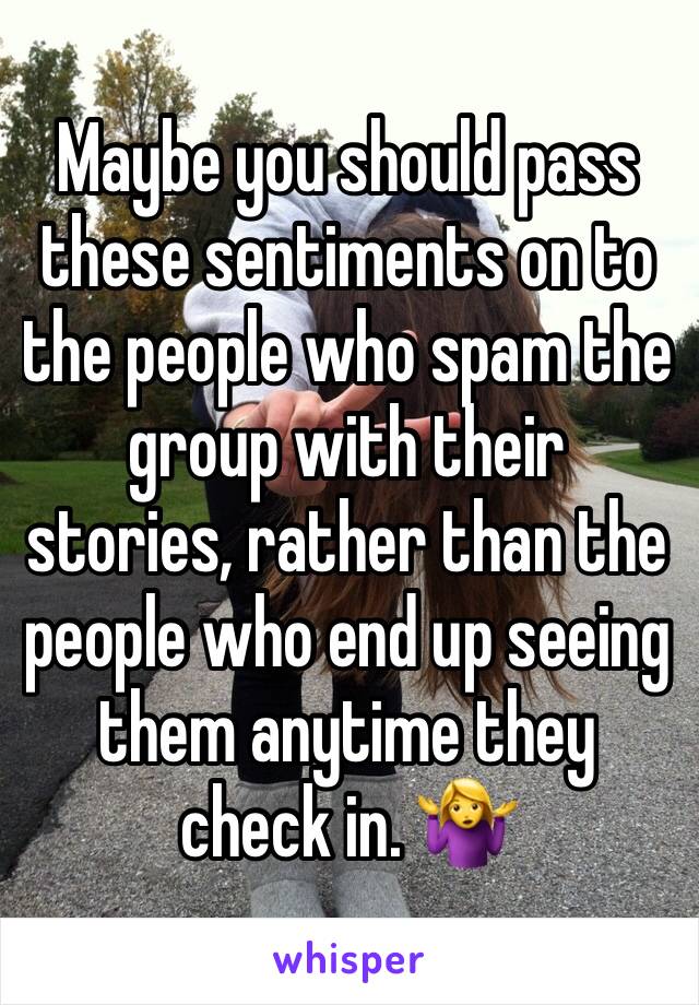 Maybe you should pass these sentiments on to the people who spam the group with their stories, rather than the people who end up seeing them anytime they check in. 🤷‍♀️