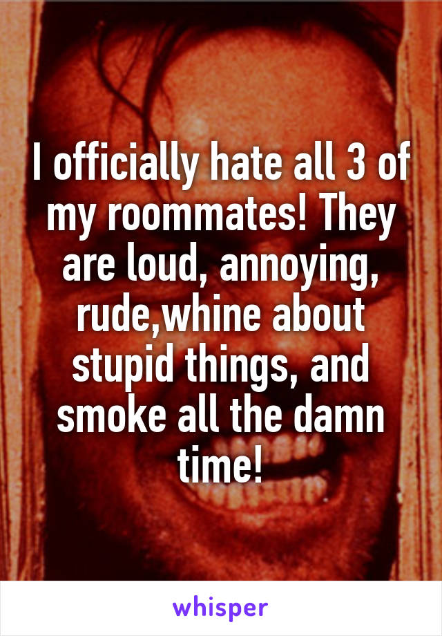 I officially hate all 3 of my roommates! They are loud, annoying, rude,whine about stupid things, and smoke all the damn time!