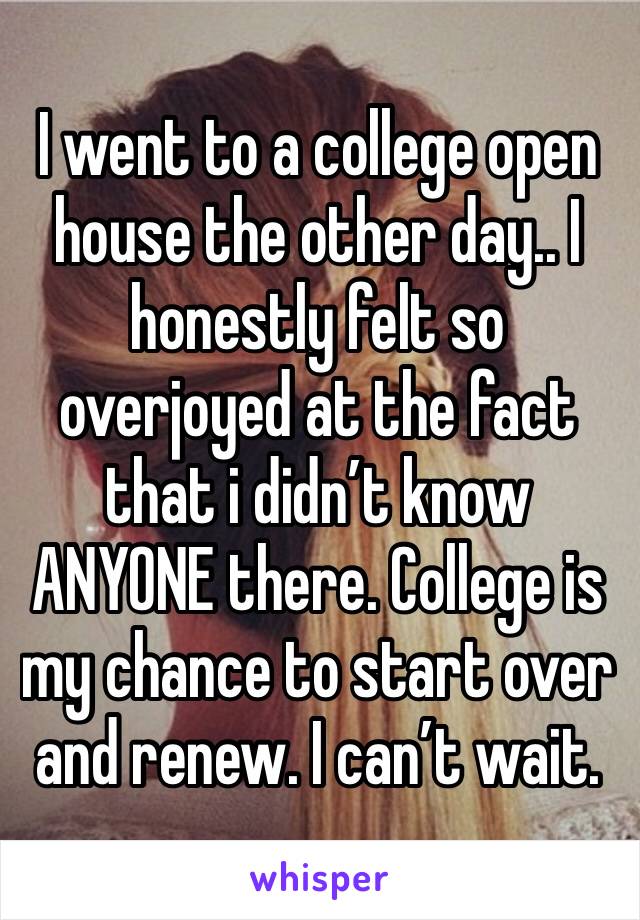 I went to a college open house the other day.. I honestly felt so overjoyed at the fact that i didn’t know ANYONE there. College is my chance to start over and renew. I can’t wait.