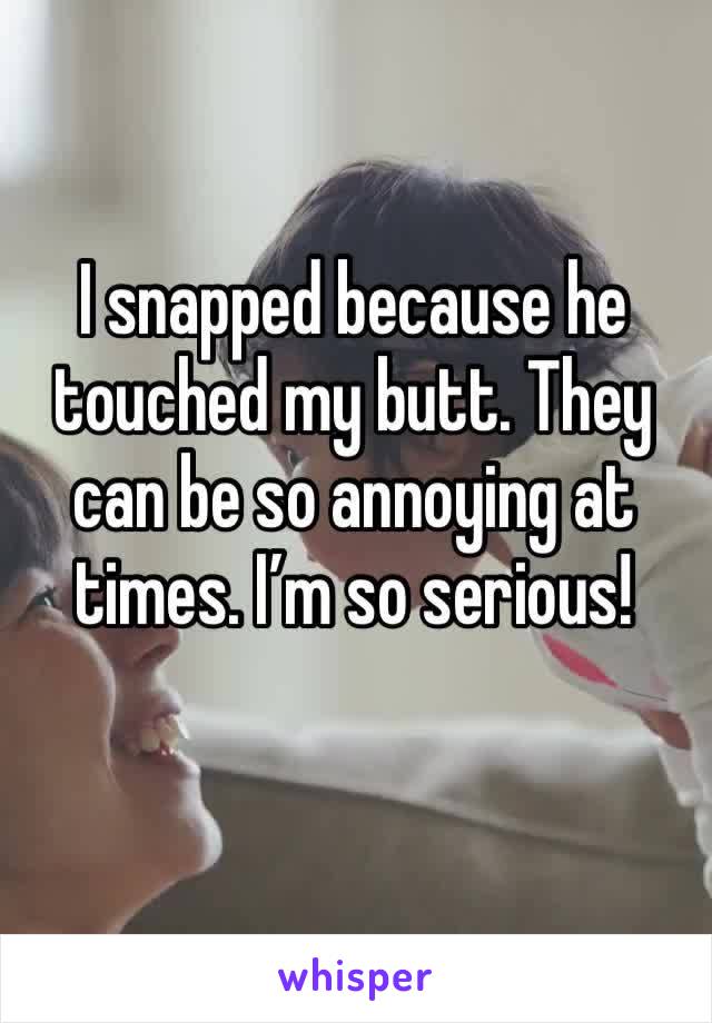 I snapped because he touched my butt. They can be so annoying at times. I’m so serious!