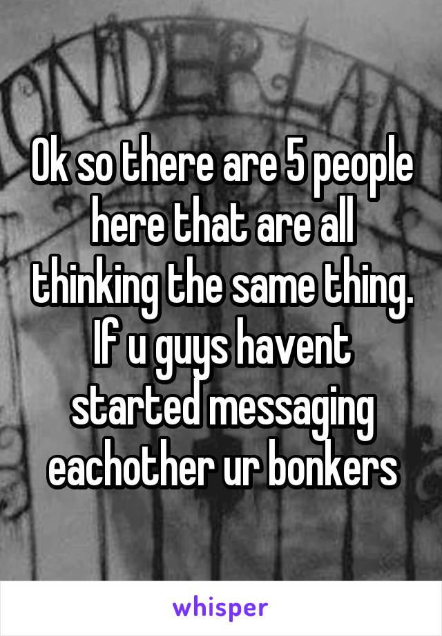 Ok so there are 5 people here that are all thinking the same thing. If u guys havent started messaging eachother ur bonkers