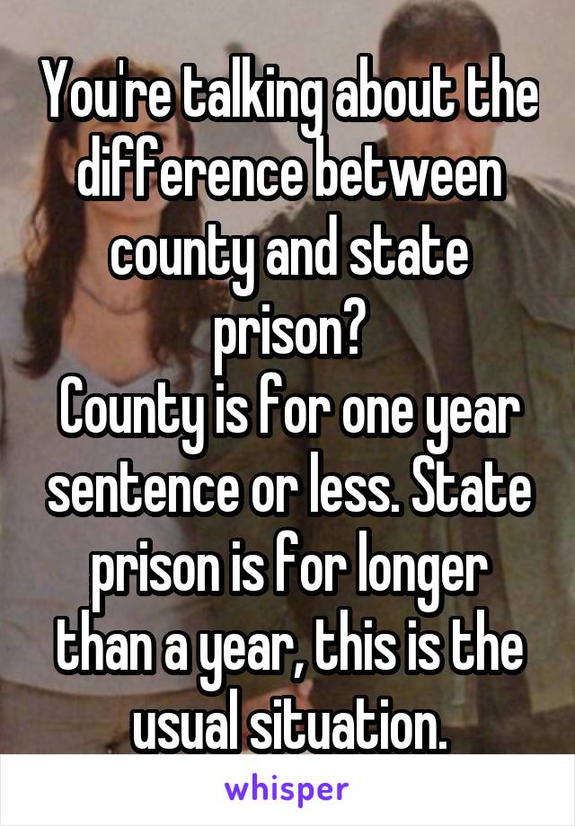 You're talking about the difference between county and state prison?
County is for one year sentence or less. State prison is for longer than a year, this is the usual situation.