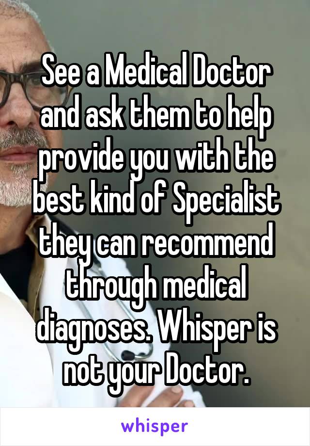 See a Medical Doctor and ask them to help provide you with the best kind of Specialist they can recommend through medical diagnoses. Whisper is not your Doctor.