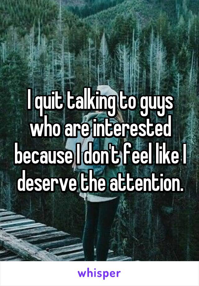 I quit talking to guys who are interested because I don't feel like I deserve the attention.