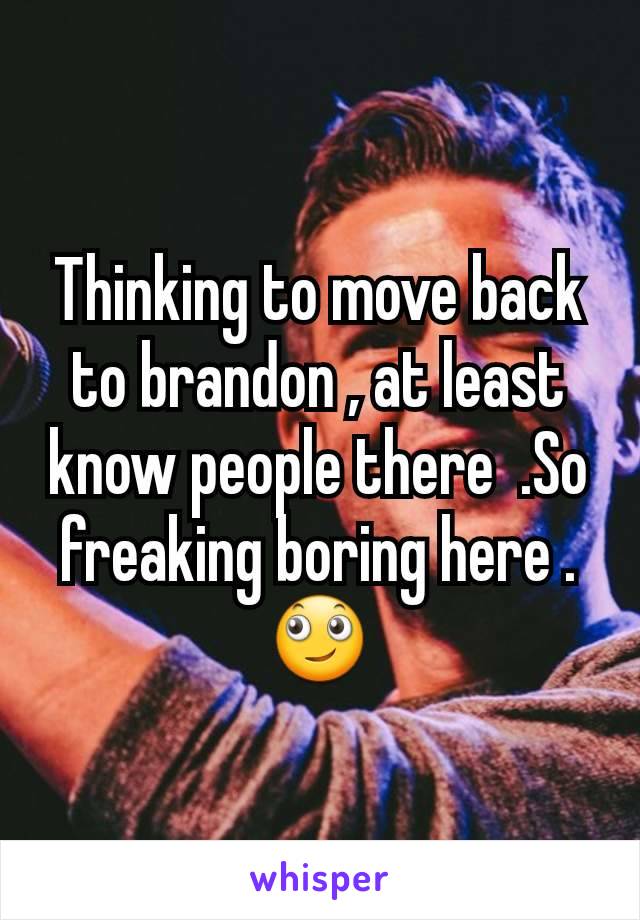 Thinking to move back to brandon , at least know people there  .So freaking boring here .🙄