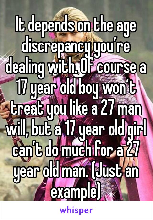 It depends on the age discrepancy you’re dealing with. Of course a 17 year old boy won’t treat you like a 27 man will, but a 17 year old girl can’t do much for a 27 year old man. (Just an example)
