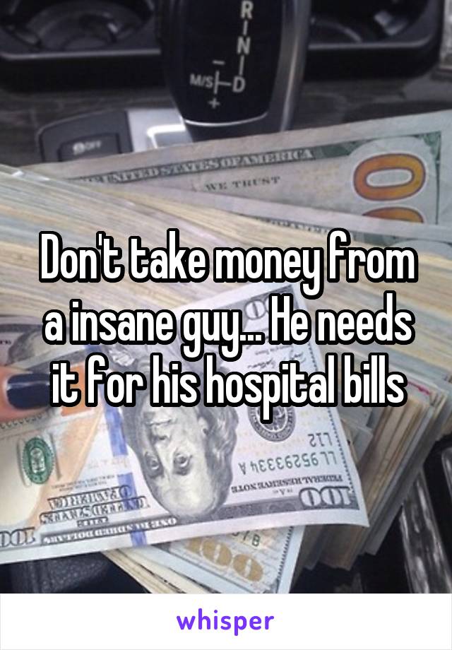 Don't take money from a insane guy... He needs it for his hospital bills
