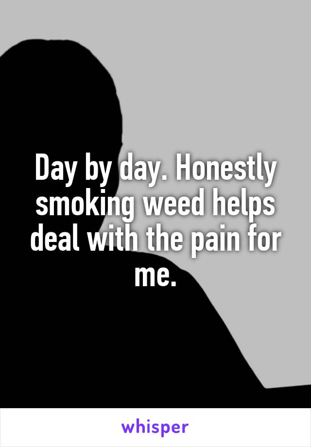 Day by day. Honestly smoking weed helps deal with the pain for me.