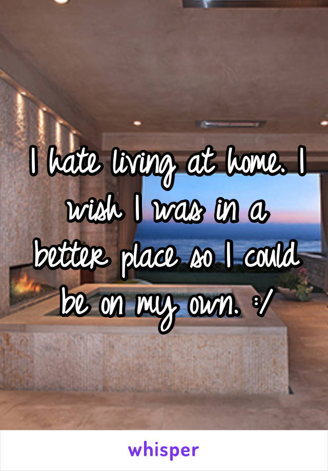 I hate living at home. I wish I was in a better place so I could be on my own. :/