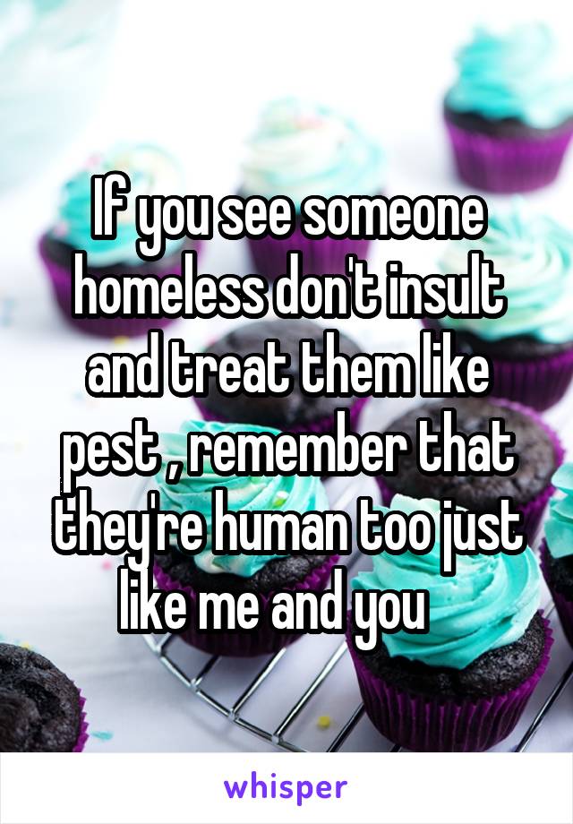 If you see someone homeless don't insult and treat them like pest , remember that they're human too just like me and you   