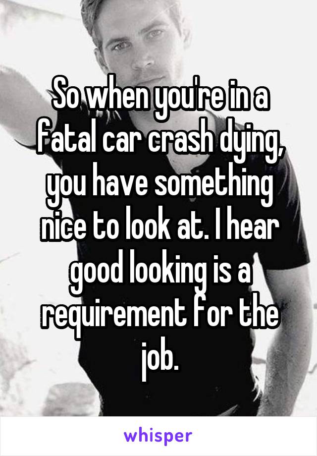 So when you're in a fatal car crash dying, you have something nice to look at. I hear good looking is a requirement for the job.