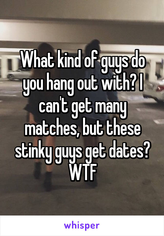 What kind of guys do you hang out with? I can't get many matches, but these stinky guys get dates? WTF
