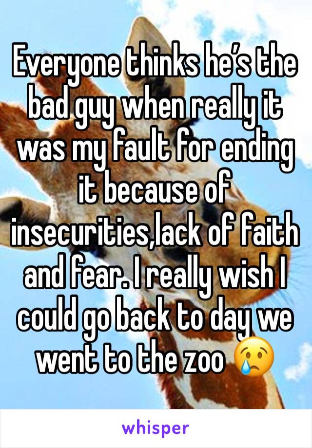 Everyone thinks he’s the bad guy when really it was my fault for ending it because of insecurities,lack of faith and fear. I really wish I could go back to day we went to the zoo 😢
