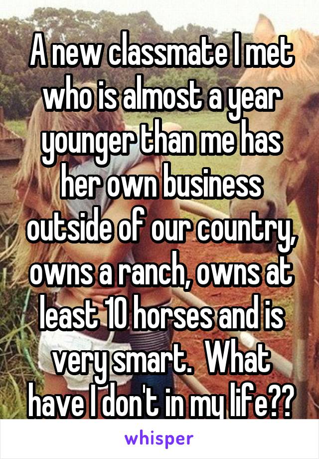 A new classmate I met who is almost a year younger than me has her own business outside of our country, owns a ranch, owns at least 10 horses and is very smart.  What have I don't in my life??