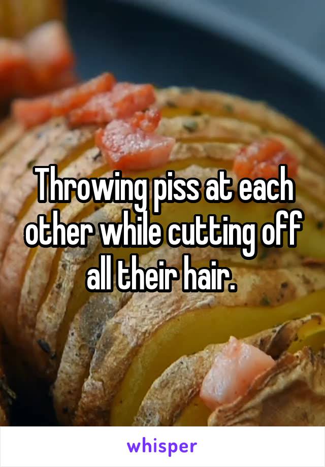 Throwing piss at each other while cutting off all their hair. 